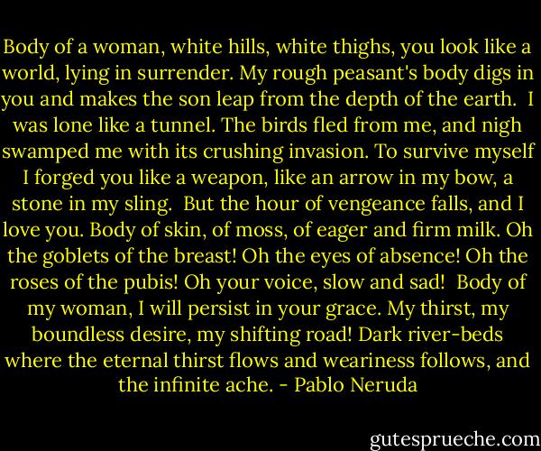 Body of a woman, white hills, white thighs,<br />you look like a world, lying in surrender.<br />My rough peasant's body digs in you<br />and makes the son leap from the depth of the earth.<br /><br />I was lone like a tunnel. The birds fled from me,<br />and nigh swamped me with its crushing invasion.<br />To survive myself I forged you like a weapon,<br />like an arrow in my bow, a stone in my sling.<br /><br />But the hour of vengeance falls, and I love you.<br />Body of skin, of moss, of eager and firm milk.<br />Oh the goblets of the breast! Oh the eyes of absence!<br />Oh the roses of the pubis! Oh your voice, slow and sad!<br /><br />Body of my woman, I will persist in your grace.<br />My thirst, my boundless desire, my shifting road!<br />Dark river-beds where the eternal thirst flows<br />and weariness follows, and the infinite ache. - Pablo Neruda