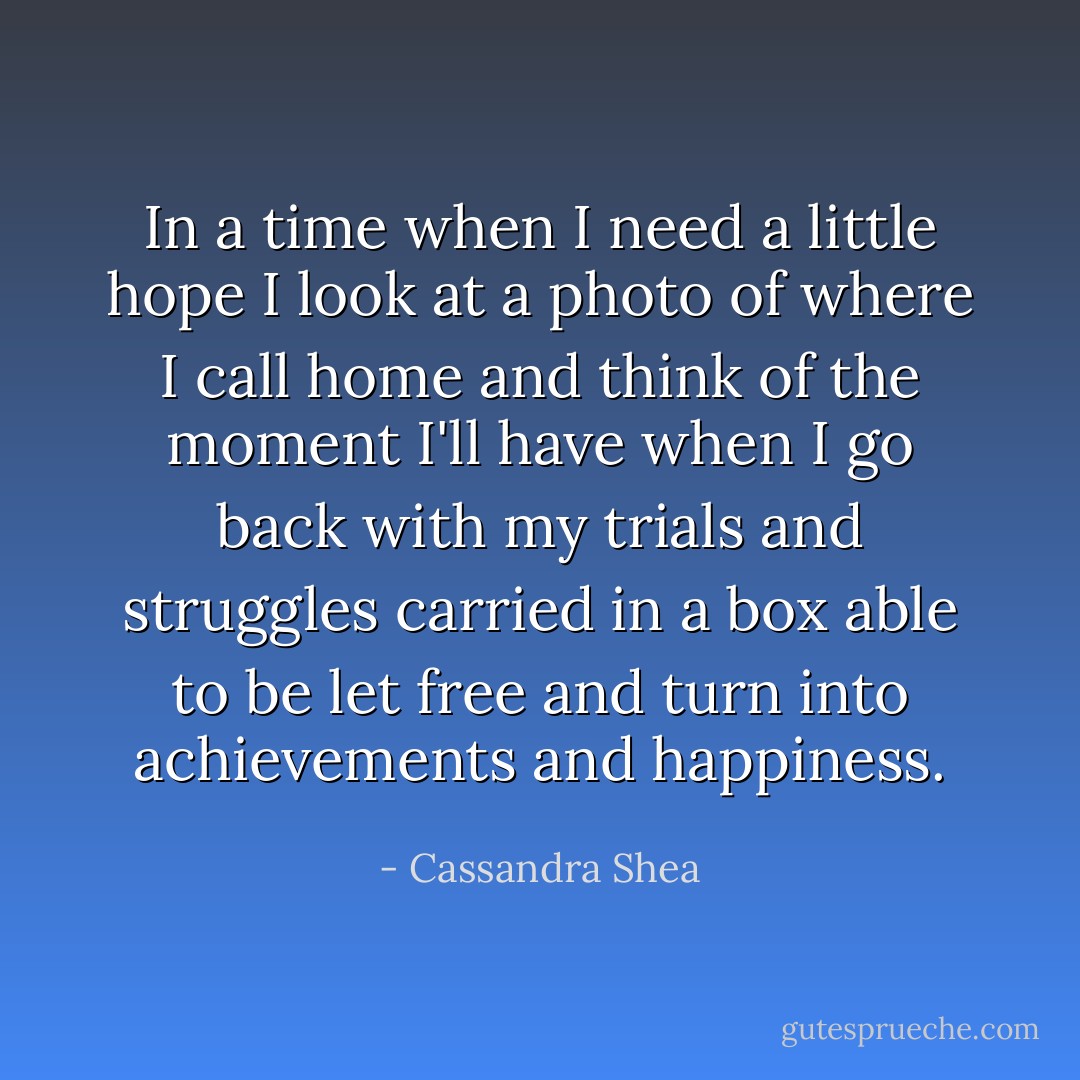 In a time when I need a little hope I look at a photo of where I call home and think of the moment I'll have when I go back with my trials and struggles carried in a box able to be let free and turn into achievements and happiness. - Cassandra Shea