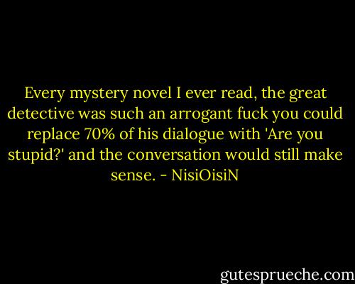 Every mystery novel I ever read, the great detective was such an arrogant fuck you could replace 70% of his dialogue with 'Are you stupid?' and the conversation would still make sense. - NisiOisiN