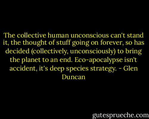 The collective human unconscious can't stand it, the thought of stuff going on forever, so has decided (collectively, unconsciously) to bring the planet to an end. Eco-apocalypse isn't accident, it's deep species strategy. - Glen Duncan