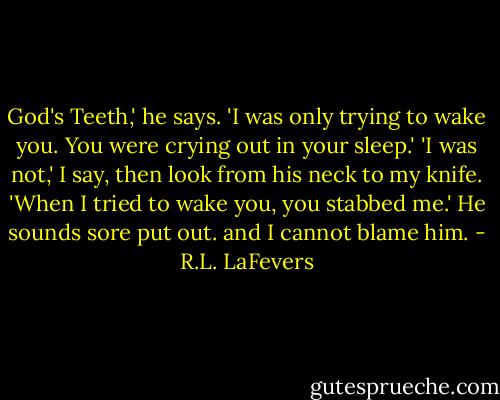 God's Teeth,' he says. 'I was only trying to wake you. You were crying out in your sleep.'<br />'I was not,' I say, then look from his neck to my knife.<br />'When I tried to wake you, you stabbed me.' He sounds sore put out. and I cannot blame him. - R.L. LaFevers