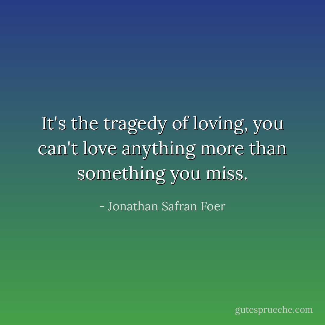 It's the tragedy of loving, you can't love anything more than something you miss. - Jonathan Safran Foer