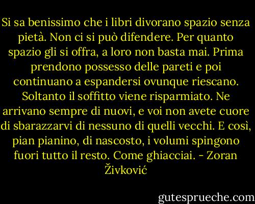 Si sa benissimo che i libri divorano spazio senza pietà. Non ci si può difendere. Per quanto spazio gli si offra, a loro non basta mai. Prima prendono possesso delle pareti e poi continuano a espandersi ovunque riescano. Soltanto il soffitto viene risparmiato. Ne arrivano sempre di nuovi, e voi non avete cuore di sbarazzarvi di nessuno di quelli vecchi. E così, pian pianino, di nascosto, i volumi spingono fuori tutto il resto. Come ghiacciai. - Zoran Živković