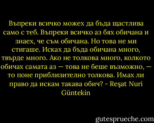 Въпреки всичко можех да бъда щастлива само с теб. Въпреки всичко аз бях обичана и знаех, че съм обичана. Но това не ми стигаше. Исках да бъда обичана много, твърде много. Ако не толкова много, колкото обичах самата аз — това не беше възможно, — то поне приблизително толкова. Имах ли право да искам такава обич? - Reşat Nuri Güntekin