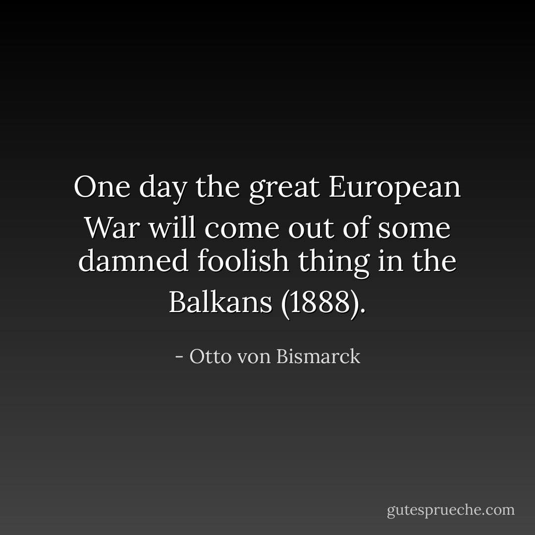 One day the great European War will come out of some damned foolish thing in the Balkans (1888). - Otto von Bismarck