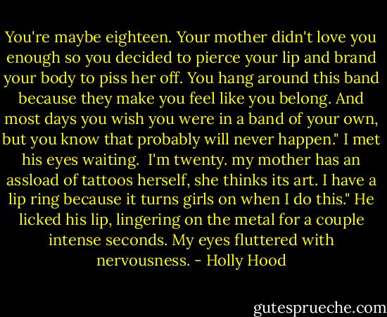 You're maybe eighteen. Your mother didn't love you enough so you decided to pierce your lip and brand your body to piss her off. You hang around this band because they make you feel like you belong. And most days you wish you were in a band of your own, but you know that probably will never happen." I met his eyes waiting.<br /><br />I'm twenty. my mother has an assload of tattoos herself, she thinks its art. I have a lip ring because it turns girls on when I do this." He licked his lip, lingering on the metal for a couple intense seconds. My eyes fluttered with nervousness. - Holly Hood