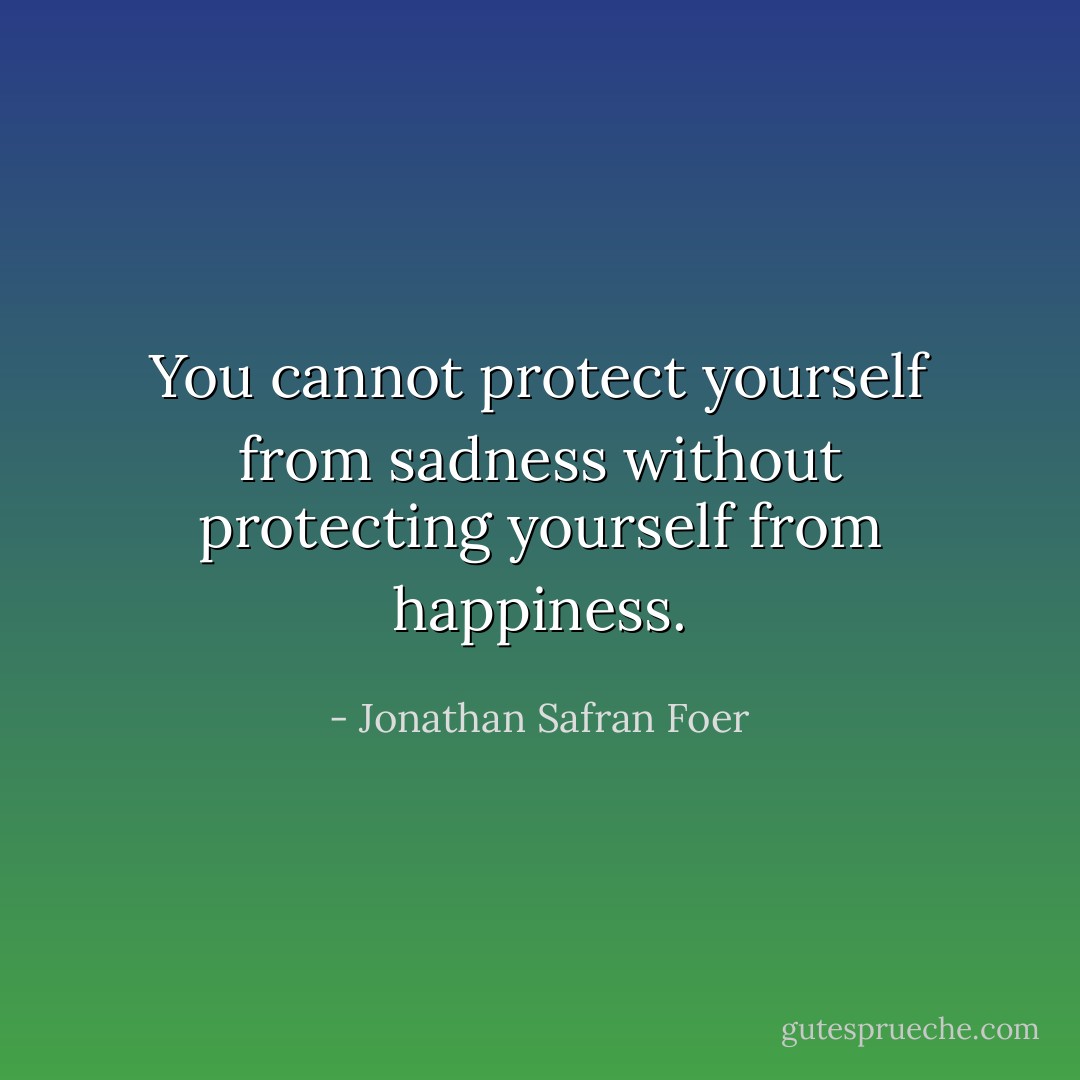 You cannot protect yourself from sadness without protecting yourself from happiness. - Jonathan Safran Foer