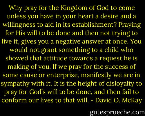 Why pray for the Kingdom of God to come unless you have in your heart a desire and a willingness to aid in its establishment? Praying for His will to be done and then not trying to live it, gives you a negative answer at once. You would not grant something to a child who showed that attitude towards a request he is making of you. If we pray for the success of some cause or enterprise, manifestly we are in sympathy with it. It is the height of disloyalty to pray for God’s will to be done, and then fail to conform our lives to that will. - David O. McKay