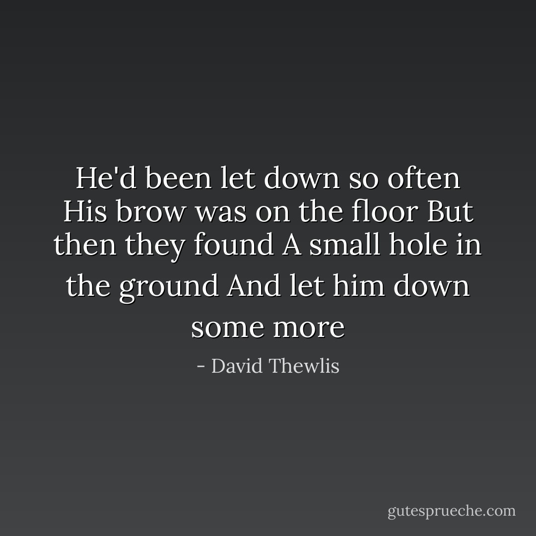 He'd been let down so often<br />His brow was on the floor<br />But then they found<br />A small hole in the ground<br />And let him down some more - David Thewlis