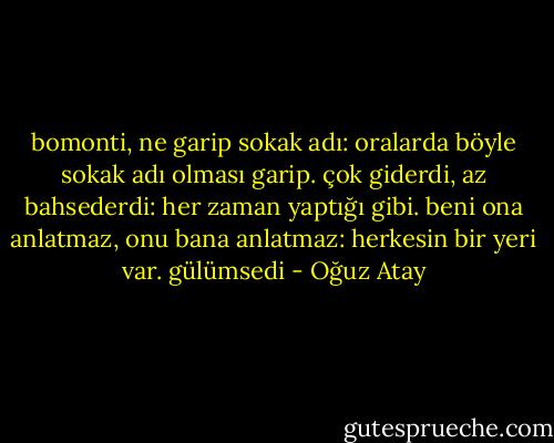 bomonti, ne garip sokak adı: oralarda böyle sokak adı olması garip. çok giderdi, az bahsederdi: her zaman yaptığı gibi. beni ona anlatmaz, onu bana anlatmaz: herkesin bir yeri var. gülümsedi - Oğuz Atay