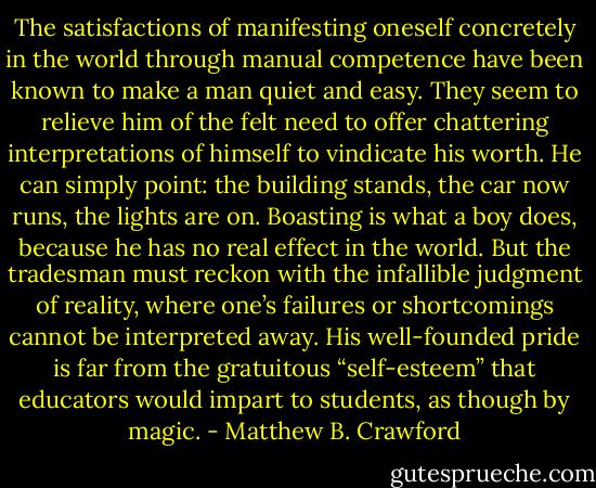 The satisfactions of manifesting oneself concretely in the world through manual competence have been known to make a man quiet and easy. They seem to relieve him of the felt need to offer chattering interpretations of himself to vindicate his worth. He can simply point: the building stands, the car now runs, the lights are on. Boasting is what a boy does, because he has no real effect in the world. But the tradesman must reckon with the infallible judgment of reality, where one’s failures or shortcomings cannot be interpreted away. His well-founded pride is far from the gratuitous “self-esteem” that educators would impart to students, as though by magic. - Matthew B. Crawford