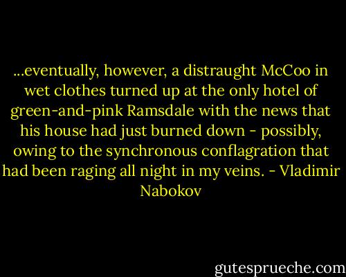 ...eventually, however, a distraught McCoo in wet clothes turned up at the only hotel of green-and-pink Ramsdale with the news that his house had just burned down - possibly, owing to the synchronous conflagration that had been raging all night in my veins. - Vladimir Nabokov