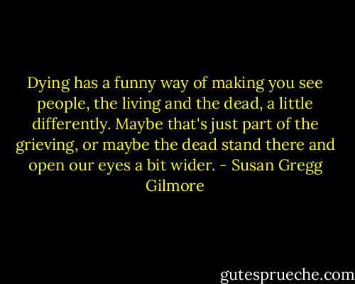 Dying has a funny way of making you see people, the living and the dead, a little differently. Maybe that's just part of the grieving, or maybe the dead stand there and open our eyes a bit wider. - Susan Gregg Gilmore