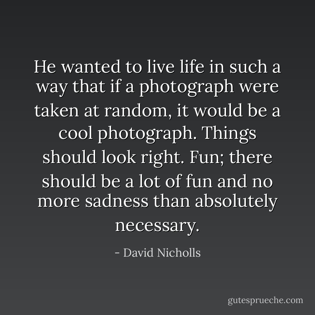 He wanted to live life in such a way that if a photograph were taken at random, it would be a cool photograph. Things should look right. Fun; there should be a lot of fun and no more sadness than absolutely necessary. - David Nicholls