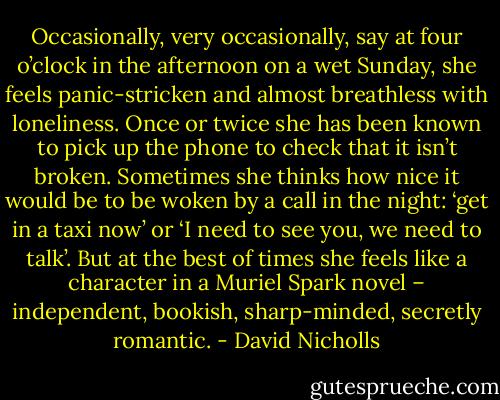Occasionally, very occasionally, say at four o’clock in the afternoon on a wet Sunday, she feels panic-stricken and almost breathless with loneliness. Once or twice she has been known to pick up the phone to check that it isn’t broken. Sometimes she thinks how nice it would be to be woken by a call in the night: ‘get in a taxi now’ or ‘I need to see you, we need to talk’. But at the best of times she feels like a character in a Muriel Spark novel – independent, bookish, sharp-minded, secretly romantic. - David Nicholls