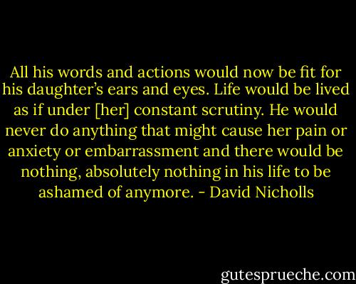 All his words and actions would now be fit for his daughter’s ears and eyes. Life would be lived as if under [her] constant scrutiny. He would never do anything that might cause her pain or anxiety or embarrassment and there would be nothing, absolutely nothing in his life to be ashamed of anymore. - David Nicholls