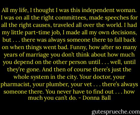 All my life, I thought I was this independent woman. I was on all the right committees, made speeches for all the right causes, traveled all over the world. I had my little part-time job, I made all my own decisions, but . . . there was always someone there to fall back on when things went bad. Funny, how after so many years of marriage you don’t think about how much you depend on the other person until . . . well, until they’re gone. And then of course there’s just the whole system in the city. Your doctor, your pharmacist, your plumber, your vet . . . there’s always someone there. You never have to find out . . . how much you can’t do. - Donna Ball