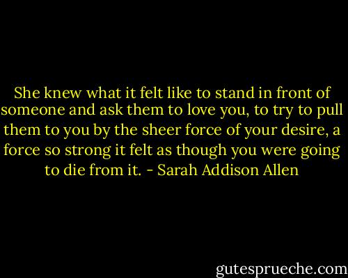 She knew what it felt like to stand in front of someone and ask them to love you, to try to pull them to you by the sheer force of your desire, a force so strong it felt as though you were going to die from it. - Sarah Addison Allen