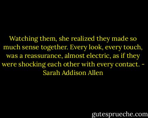 Watching them, she realized they made so much sense together. Every look, every touch, was a reassurance, almost electric, as if they were shocking each other with every contact. - Sarah Addison Allen