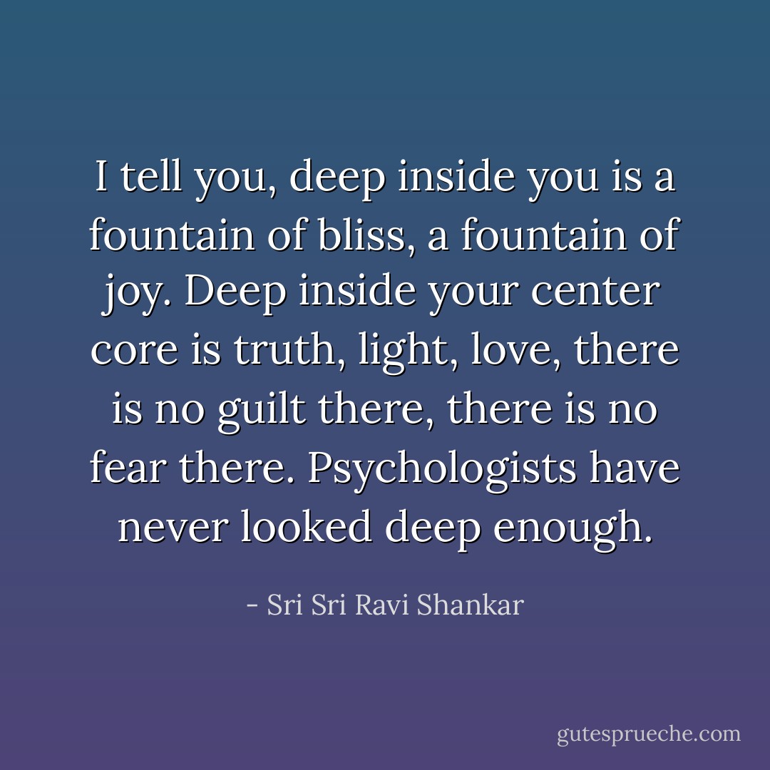 I tell you, deep inside you is a fountain of bliss, a fountain of joy. Deep inside your center core is truth, light, love, there is no guilt there, there is no fear there. Psychologists have never looked deep enough. - Sri Sri Ravi Shankar