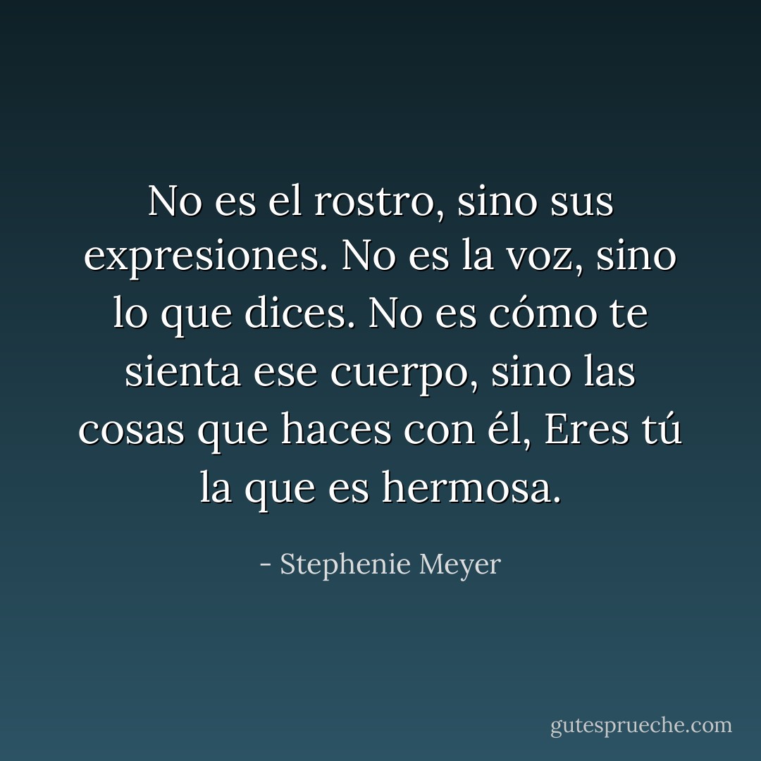 No es el rostro, sino sus expresiones. No es la voz, sino lo que dices. No es cómo te sienta ese cuerpo, sino las cosas que haces con él, Eres tú la que es hermosa. - Stephenie Meyer