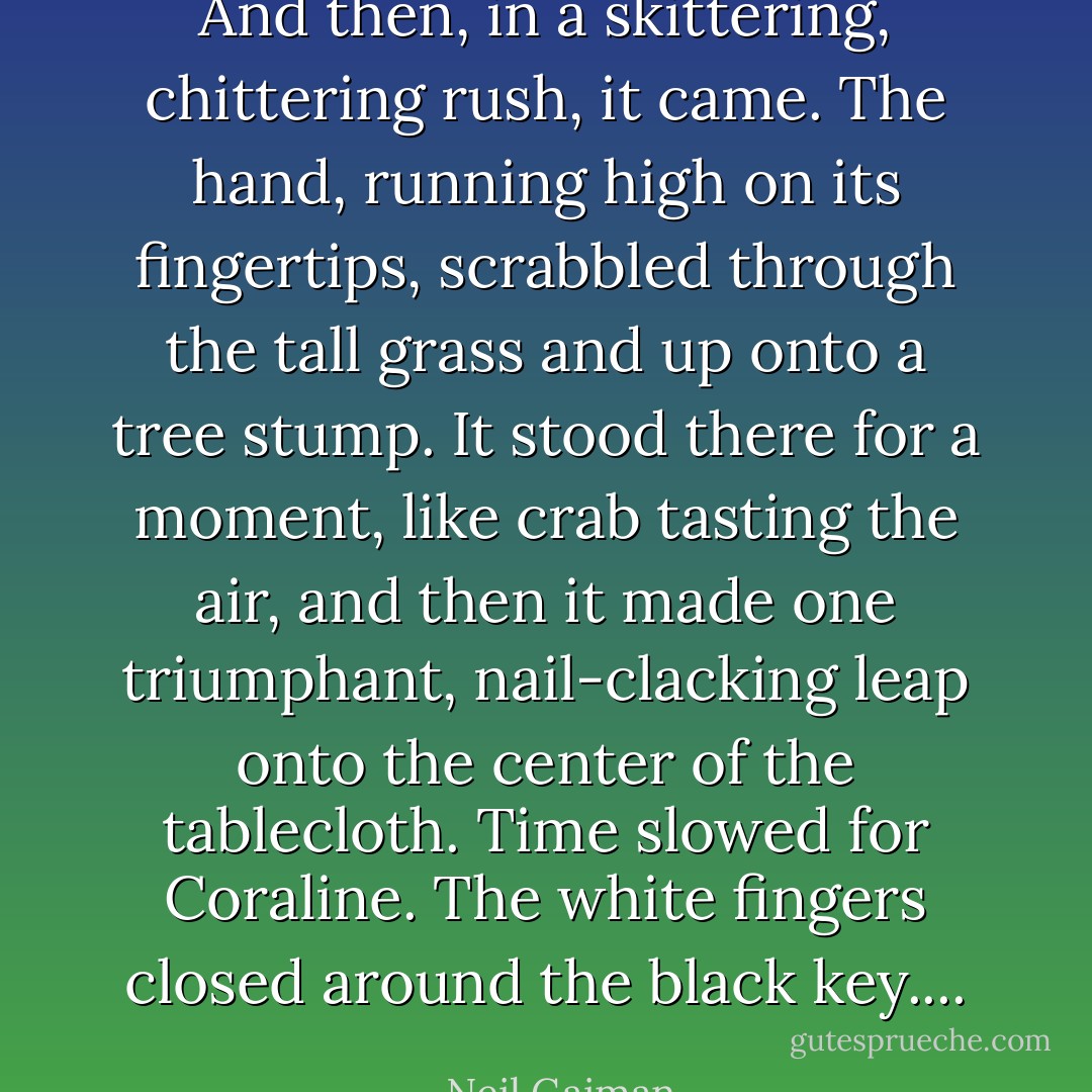 And then, in a skittering, chittering rush, it came. The hand, running high on its fingertips, scrabbled through the tall grass and up onto a tree stump. It stood there for a moment, like crab tasting the air, and then it made one triumphant, nail-clacking leap onto the center of the tablecloth.<br />Time slowed for Coraline. The white fingers closed around the black key.... - Neil Gaiman