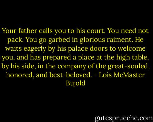 Your father calls you to his court. You need not pack. You go garbed in glorious raiment. He waits eagerly by his palace doors to welcome you, and has prepared a place at the high table, by his side, in the company of the great-souled, honored, and best-beloved. - Lois McMaster Bujold