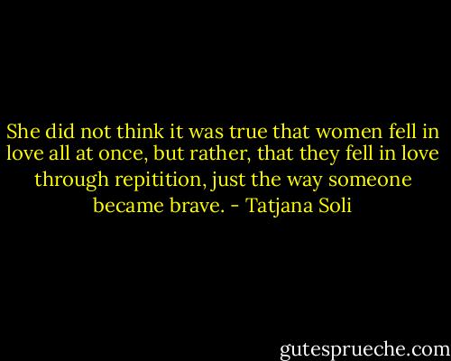 She did not think it was true that women fell in love all at once, but rather, that they fell in love through repitition, just the way someone became brave. - Tatjana Soli