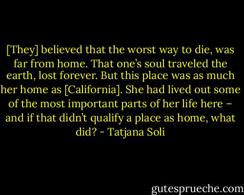 [They] believed that the worst way to die, was far from home. That one’s soul traveled the earth, lost forever. But this place was as much her home as [California]. She had lived out some of the most important parts of her life here – and if that didn’t qualify a place as home, what did? - Tatjana Soli