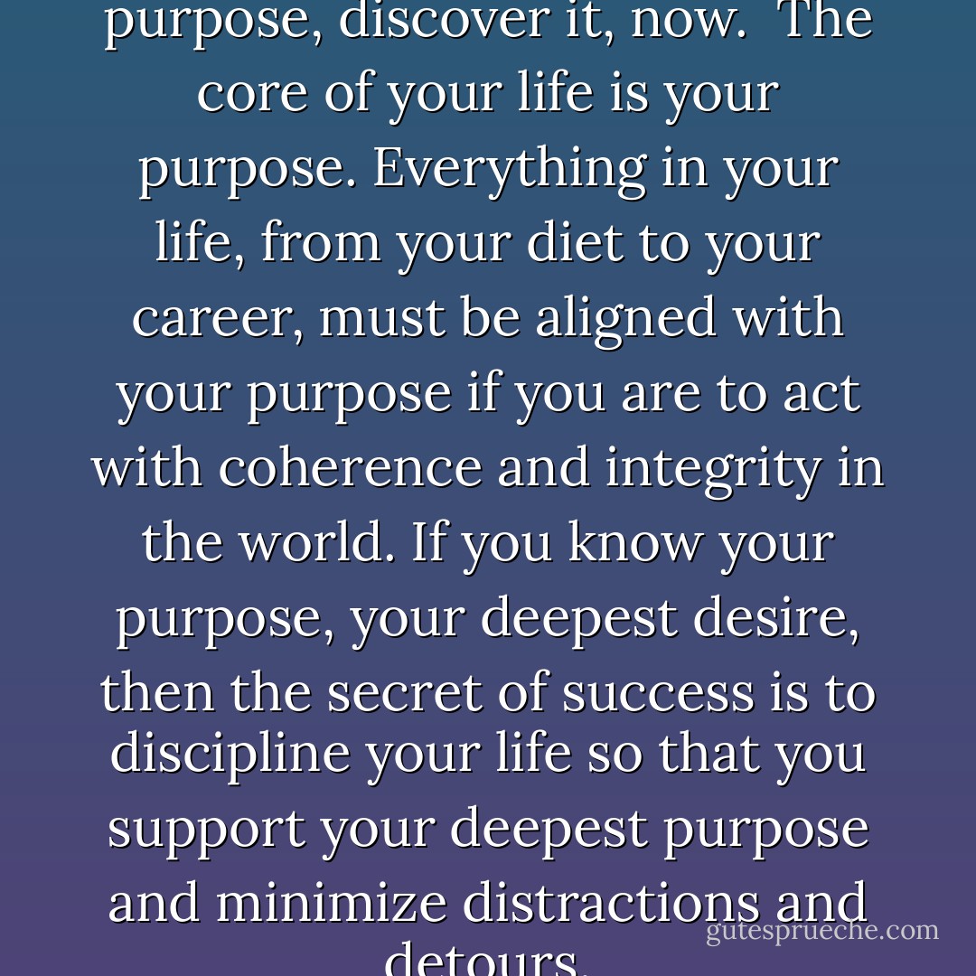 If you don’t know your purpose, discover it, now.<br /><br />The core of your life is your purpose. Everything in your life, from your diet to your career, must be aligned with your purpose if you are to act with coherence and integrity in the world. If you know your purpose, your deepest desire, then the secret of success is to discipline your life so that you support your deepest purpose and minimize distractions and detours. - David Deida