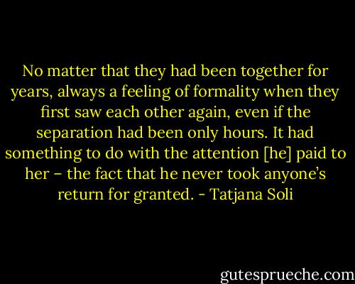 No matter that they had been together for years, always a feeling of formality when they first saw each other again, even if the separation had been only hours. It had something to do with the attention [he] paid to her – the fact that he never took anyone’s return for granted. - Tatjana Soli
