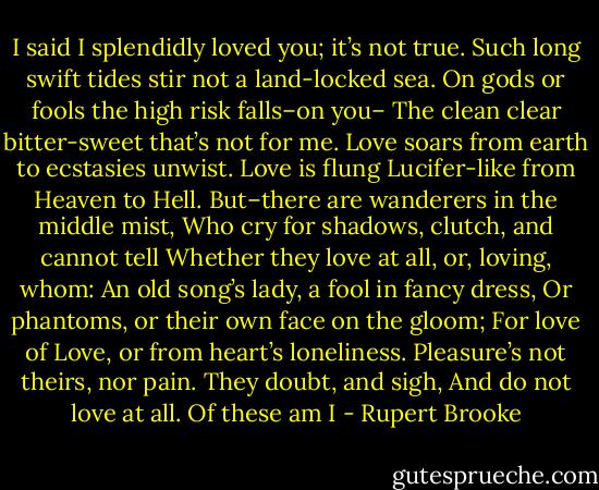 I said I splendidly loved you; it’s not true.<br />Such long swift tides stir not a land-locked sea.<br />On gods or fools the high risk falls–on you–<br />The clean clear bitter-sweet that’s not for me.<br />Love soars from earth to ecstasies unwist.<br />Love is flung Lucifer-like from Heaven to Hell.<br />But–there are wanderers in the middle mist,<br />Who cry for shadows, clutch, and cannot tell<br />Whether they love at all, or, loving, whom:<br />An old song’s lady, a fool in fancy dress,<br />Or phantoms, or their own face on the gloom;<br />For love of Love, or from heart’s loneliness.<br />Pleasure’s not theirs, nor pain. They doubt, and sigh,<br />And do not love at all. Of these am I - Rupert Brooke