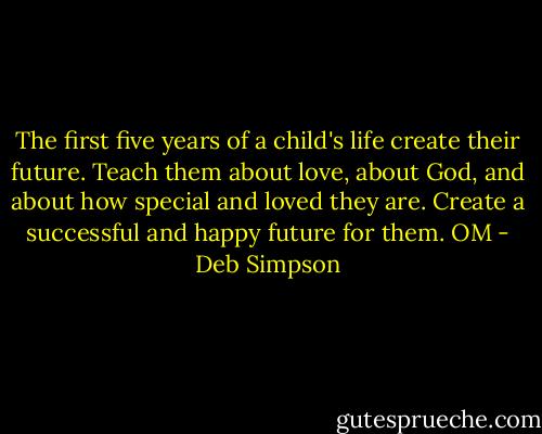 The first five years of a child's life create their future. Teach them about love, about God, and about how special and loved they are. Create a successful and happy future for them. OM - Deb Simpson