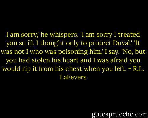 I am sorry,' he whispers. 'I am sorry I treated you so ill. I thought only to protect Duval.'<br />'It was not I who was poisoning him,' I say.<br />'No, but you had stolen his heart and I was afraid you would rip it from his chest when you left. - R.L. LaFevers