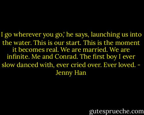 I go wherever you go,' he says, launching us into the water.<br />This is our start. This is the moment it becomes real. We are married. We are infinite. Me and Conrad. The first boy I ever slow danced with, ever cried over. Ever loved. - Jenny Han