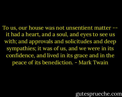 To us, our house was not unsentient matter -- it had a heart, and a soul, and eyes to see us with; and approvals and solicitudes and deep sympathies; it was of us, and we were in its confidence, and lived in its grace and in the peace of its benediction. - Mark Twain
