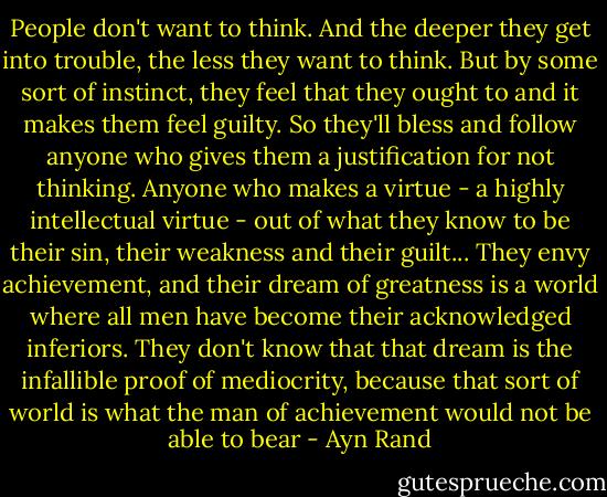 People don't want to think. And the deeper they get into trouble, the less they want to think. But by some sort of instinct, they feel that they ought to and it makes them feel guilty. So they'll bless and follow anyone who gives them a justification for not thinking. Anyone who makes a virtue - a highly intellectual virtue - out of what they know to be their sin, their weakness and their guilt... They envy achievement, and their dream of greatness is a world where all men have become their acknowledged inferiors. They don't know that that dream is the infallible proof of mediocrity, because that sort of world is what the man of achievement would not be able to bear - Ayn Rand