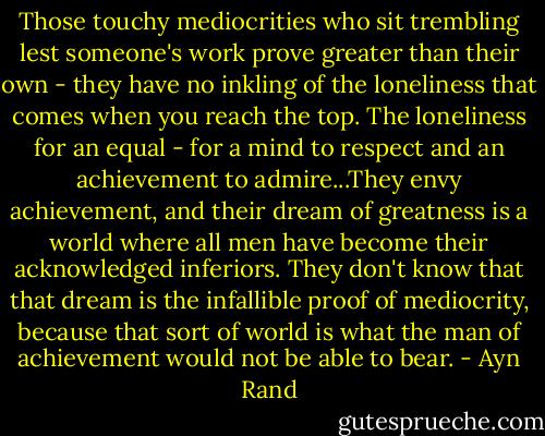 Those touchy mediocrities who sit trembling lest someone's work prove greater than their own - they have no inkling of the loneliness that comes when you reach the top. The loneliness for an equal - for a mind to respect and an achievement to admire...They envy achievement, and their dream of greatness is a world where all men have become their acknowledged inferiors. They don't know that that dream is the infallible proof of mediocrity, because that sort of world is what the man of achievement would not be able to bear. - Ayn Rand