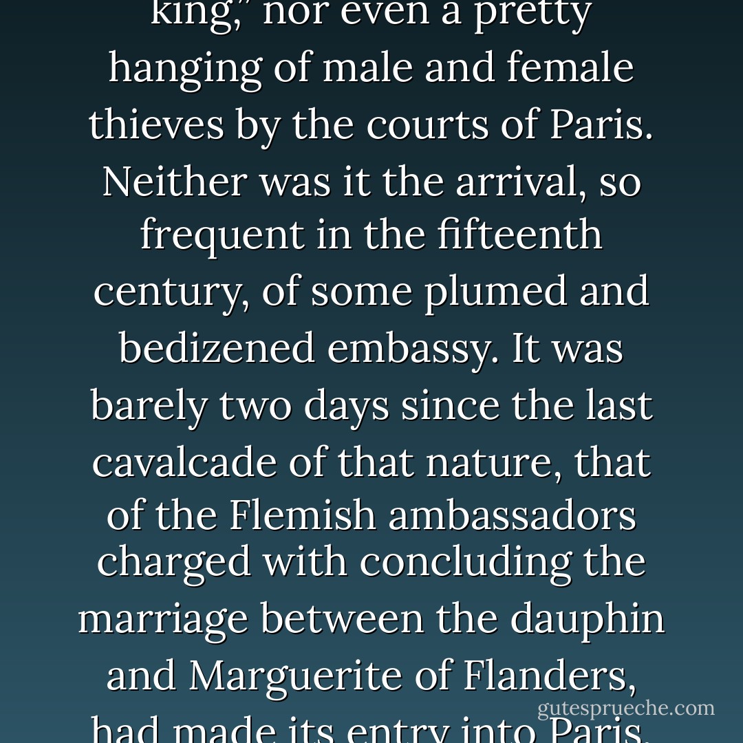 The sixth of January, 1482, is not, however, a day of which history has preserved the memory. There was nothing notable in the event which thus set the bells and the bourgeois of Paris in a ferment from early morning. It was neither an assault by the Picards nor the Burgundians, nor a hunt led along in procession, nor a revolt of scholars in the town of Laas, nor an entry of “our much dread lord, monsieur the king,” nor even a pretty hanging of male and female thieves by the courts of Paris. Neither was it the arrival, so frequent in the fifteenth century, of some plumed and bedizened embassy. It was barely two days since the last cavalcade of that nature, that of the Flemish ambassadors charged with concluding the marriage between the dauphin and Marguerite of Flanders, had made its entry into Paris, to the great annoyance of M. lé Cardinal de Bourbon, who, for the sake of pleasing the king, had been obliged to assume an amiable mien towards this whole rustic rabble of Flemish burgomasters, and to regale them at his Hôtel de Bourbon, with a very “pretty morality, allegorical satire, and farce,” while a driving rain drenched the magnificent tapestries at his door. - Victor Hugo