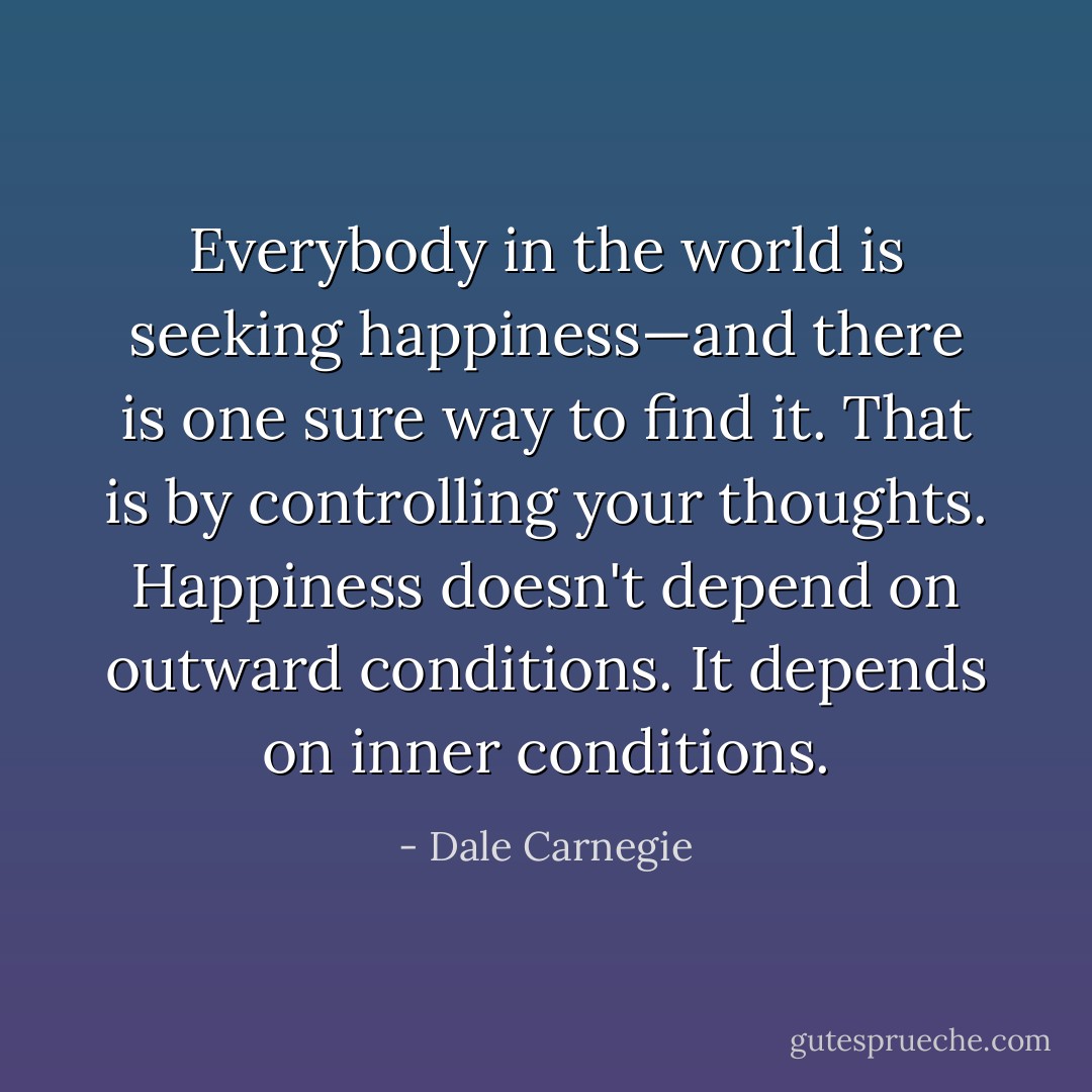 Everybody in the world is seeking happiness—and there is one sure way to find it. That is by controlling your thoughts. Happiness doesn't depend on outward conditions. It depends on inner conditions. - Dale Carnegie