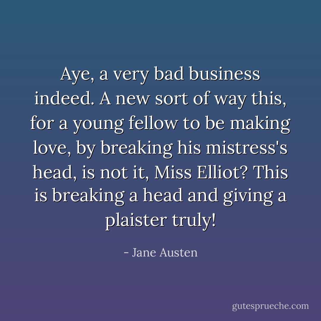Aye, a very bad business indeed. A new sort of way this, for a young fellow to be making love, by breaking his mistress's head, is not it, Miss Elliot? This is breaking a head and giving a plaister truly! - Jane Austen