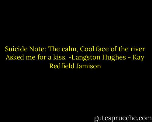 Suicide Note:<br />The calm,<br />Cool face of the river<br />Asked me for a kiss.<br />-Langston Hughes - Kay Redfield Jamison