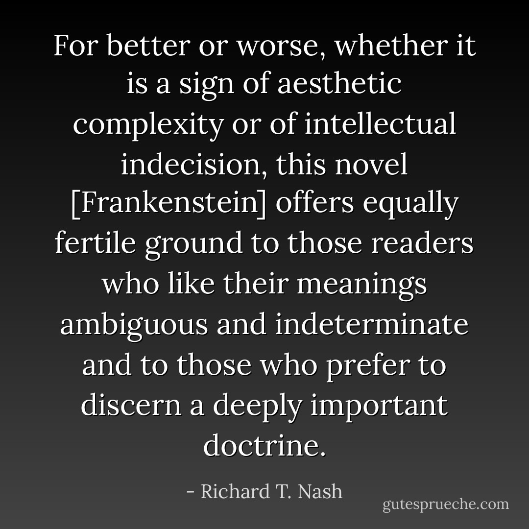 For better or worse, whether it is a sign of aesthetic complexity or of intellectual indecision, this novel [Frankenstein] offers equally fertile ground to those readers who like their meanings ambiguous and indeterminate and to those who prefer to discern a deeply important doctrine. - Richard T. Nash