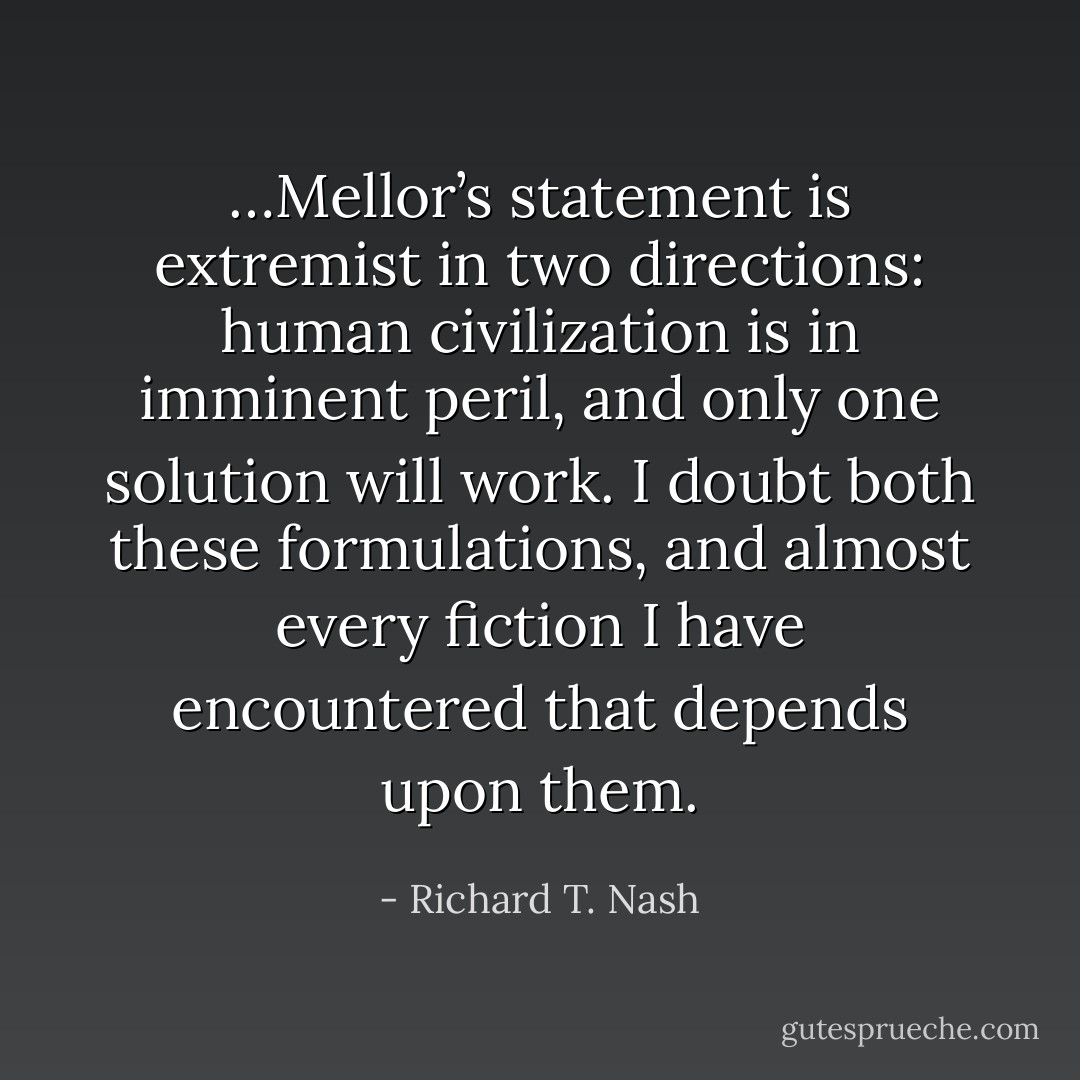 …Mellor’s statement is extremist in two directions: human civilization is in imminent peril, and only one solution will work. I doubt both these formulations, and almost every fiction I have encountered that depends upon them. - Richard T. Nash