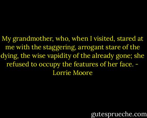 My grandmother, who, when I visited, stared at me with the staggering, arrogant stare of the dying, the wise vapidity of the already gone; she refused to occupy the features of her face. - Lorrie Moore