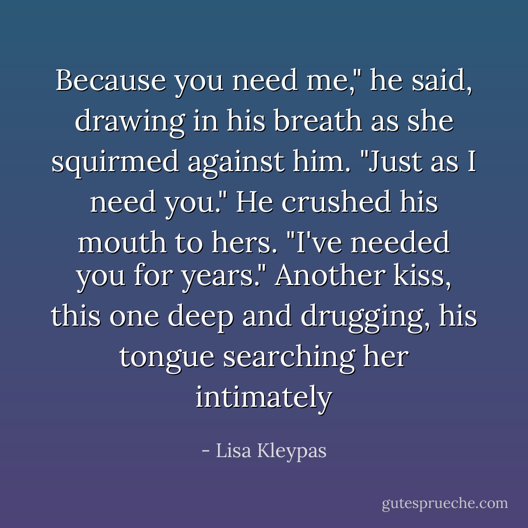 Because you need me," he said, drawing in his breath as she squirmed against him. "Just as I need you." He crushed his mouth to hers. "I've needed you for years." Another kiss, this one deep and drugging, his tongue searching her intimately - Lisa Kleypas