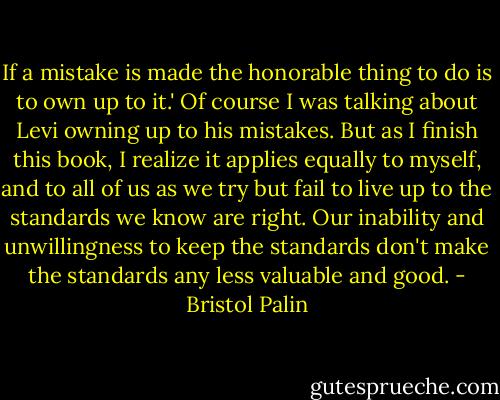 If a mistake is made the honorable thing to do is to own up to it.' Of course I was talking about Levi owning up to his mistakes. But as I finish this book, I realize it applies equally to myself, and to all of us as we try but fail to live up to the standards we know are right. Our inability and unwillingness to keep the standards don't make the standards any less valuable and good. - Bristol Palin