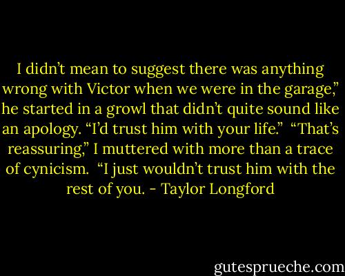 I didn’t mean to suggest there was anything wrong with Victor when we were in the garage,” he started in a growl that didn’t quite sound like an apology. “I’d trust him with your life.”<br /><br />“That’s reassuring,” I muttered with more than a trace of cynicism.<br /><br />“I just wouldn’t trust him with the rest of you. - Taylor Longford