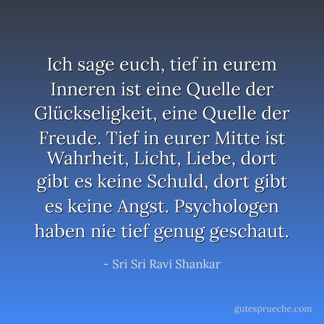 Ich sage euch, tief in eurem Inneren ist eine Quelle der Glückseligkeit, eine Quelle der Freude. Tief in eurer Mitte ist Wahrheit, Licht, Liebe, dort gibt es keine Schuld, dort gibt es keine Angst. Psychologen haben nie tief genug geschaut. - Sri Sri Ravi Shankar<