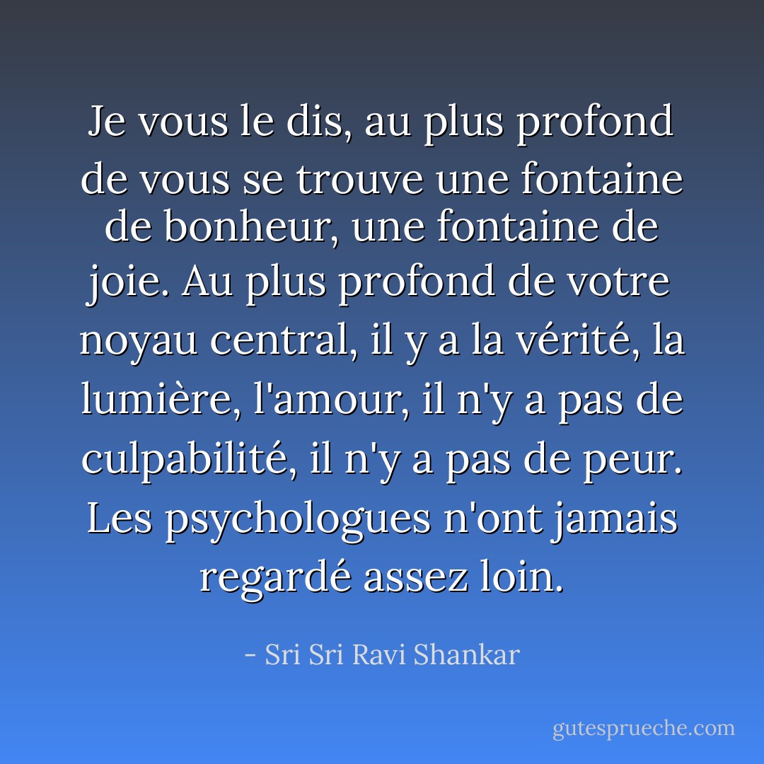 Je vous le dis, au plus profond de vous se trouve une fontaine de bonheur, une fontaine de joie. Au plus profond de votre noyau central, il y a la vérité, la lumière, l'amour, il n'y a pas de culpabilité, il n'y a pas de peur. Les psychologues n'ont jamais regardé assez loin. - Sri Sri Ravi Shankar